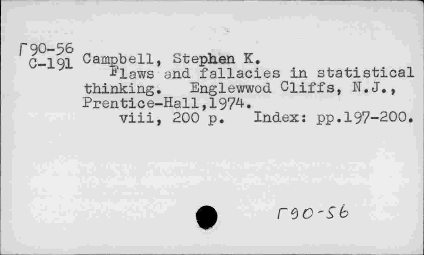 ﻿r90-56
C-191
Campbell, Stephen K.
Slaws and fallacies in statistical thinking. Englewwod Cliffs, N.J., Prentice-Hall,197^.
viii, 200 p. Index: pp.197-200.
CVO'Sk